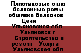 Пластиковые окна, балконные рамы, обшивка балконов. › Цена ­ 1 000 - Ульяновская обл., Ульяновск г. Строительство и ремонт » Услуги   . Ульяновская обл.,Ульяновск г.